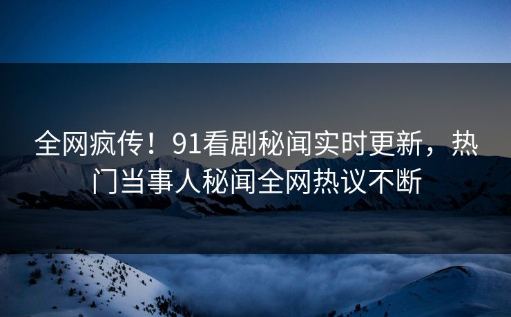 全网疯传！91看剧秘闻实时更新，热门当事人秘闻全网热议不断
