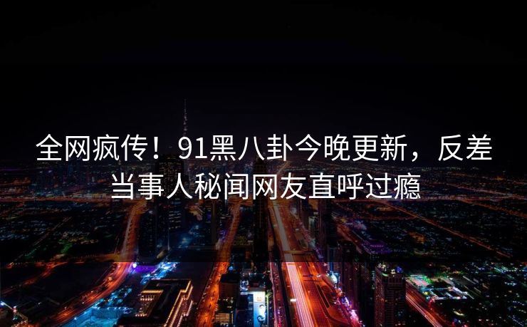 全网疯传！91黑八卦今晚更新，反差当事人秘闻网友直呼过瘾