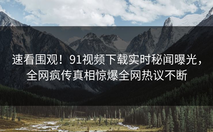 速看围观！91视频下载实时秘闻曝光，全网疯传真相惊爆全网热议不断  第1张