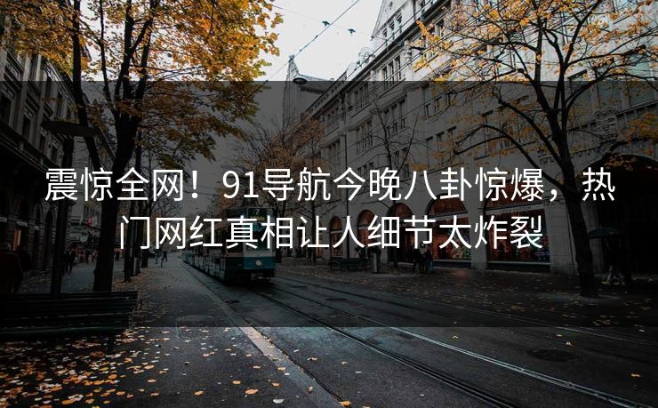 震惊全网！91导航今晚八卦惊爆，热门网红真相让人细节太炸裂