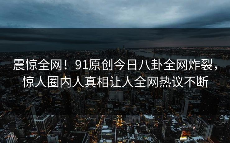 震惊全网！91原创今日八卦全网炸裂，惊人圈内人真相让人全网热议不断