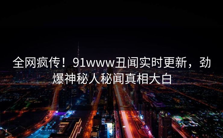 全网疯传！91www丑闻实时更新，劲爆神秘人秘闻真相大白