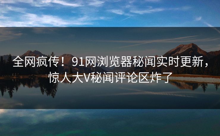 全网疯传！91网浏览器秘闻实时更新，惊人大V秘闻评论区炸了