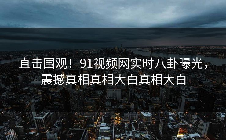 直击围观！91视频网实时八卦曝光，震撼真相真相大白真相大白  第1张