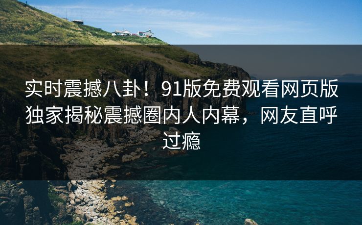 实时震撼八卦！91版免费观看网页版独家揭秘震撼圈内人内幕，网友直呼过瘾