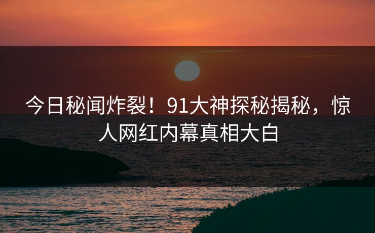 今日秘闻炸裂！91大神探秘揭秘，惊人网红内幕真相大白  第1张