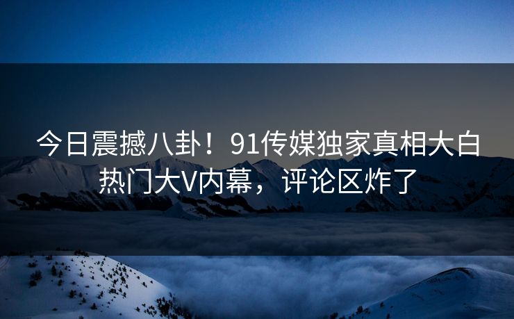 今日震撼八卦！91传媒独家真相大白热门大V内幕，评论区炸了