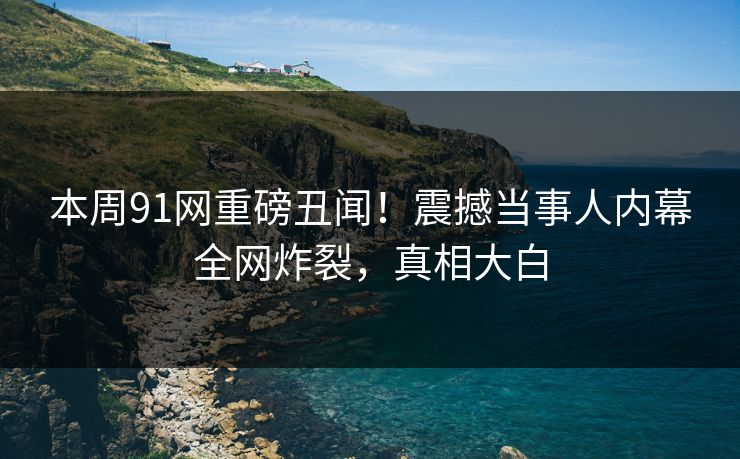 本周91网重磅丑闻！震撼当事人内幕全网炸裂，真相大白