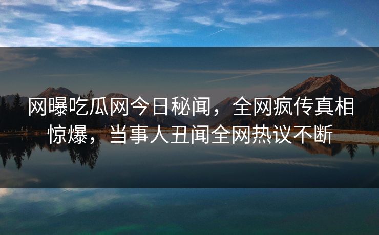 网曝吃瓜网今日秘闻，全网疯传真相惊爆，当事人丑闻全网热议不断