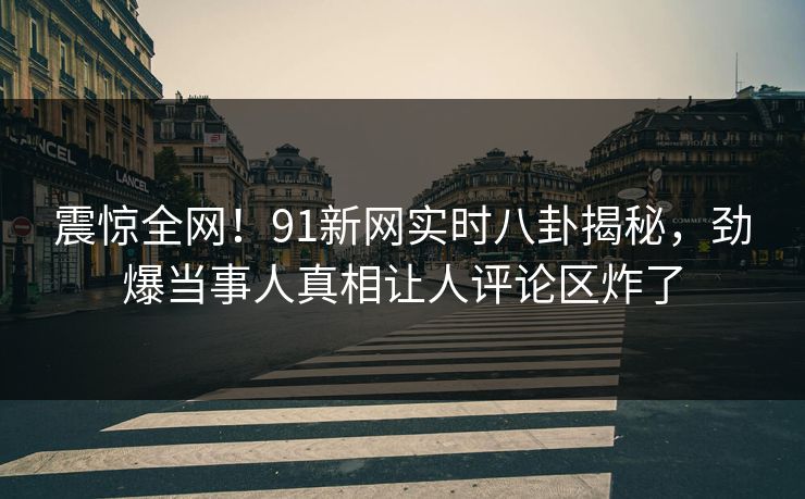 震惊全网！91新网实时八卦揭秘，劲爆当事人真相让人评论区炸了