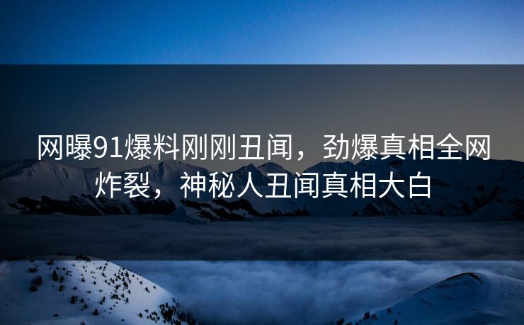 网曝91爆料刚刚丑闻，劲爆真相全网炸裂，神秘人丑闻真相大白