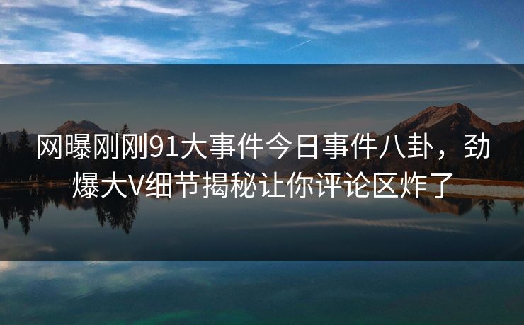 网曝刚刚91大事件今日事件八卦，劲爆大V细节揭秘让你评论区炸了  第1张
