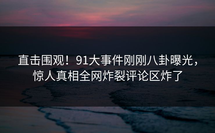 直击围观！91大事件刚刚八卦曝光，惊人真相全网炸裂评论区炸了  第1张