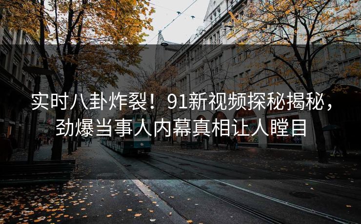 实时八卦炸裂！91新视频探秘揭秘，劲爆当事人内幕真相让人瞠目  第1张