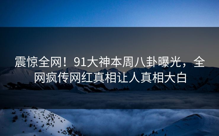 震惊全网！91大神本周八卦曝光，全网疯传网红真相让人真相大白