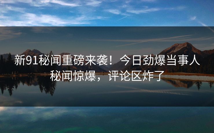 新91秘闻重磅来袭！今日劲爆当事人秘闻惊爆，评论区炸了