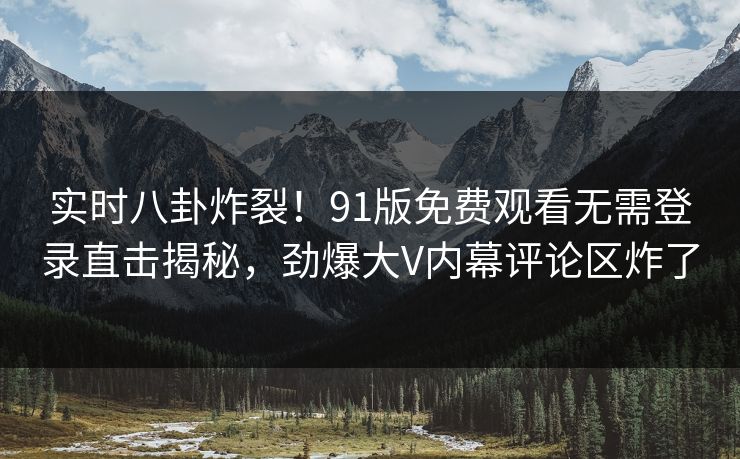实时八卦炸裂！91版免费观看无需登录直击揭秘，劲爆大V内幕评论区炸了  第1张