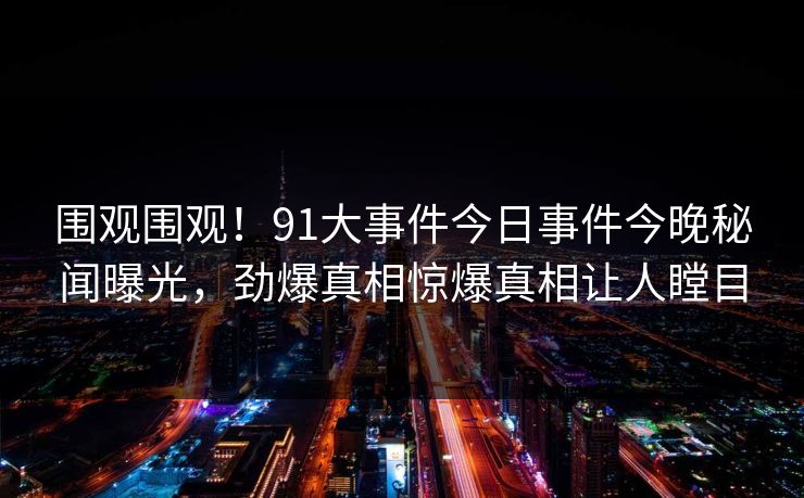 围观围观！91大事件今日事件今晚秘闻曝光，劲爆真相惊爆真相让人瞠目  第1张