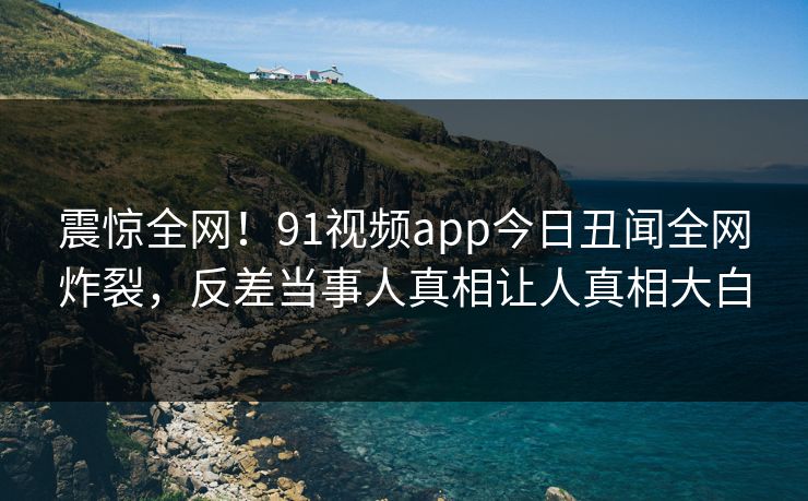 震惊全网！91视频app今日丑闻全网炸裂，反差当事人真相让人真相大白