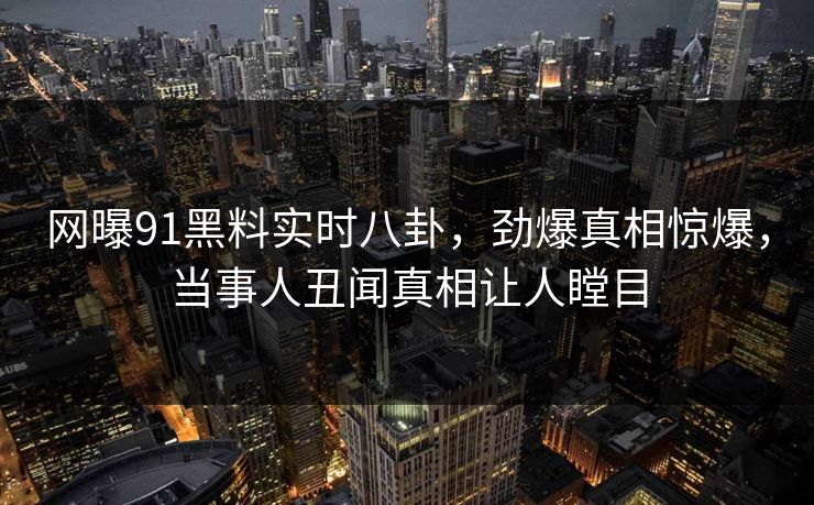 网曝91黑料实时八卦，劲爆真相惊爆，当事人丑闻真相让人瞠目  第1张