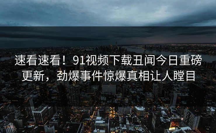 速看速看！91视频下载丑闻今日重磅更新，劲爆事件惊爆真相让人瞠目