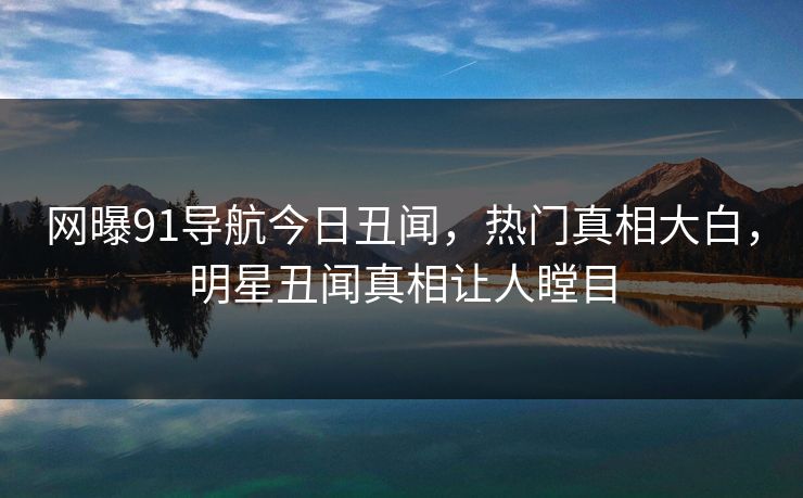网曝91导航今日丑闻，热门真相大白，明星丑闻真相让人瞠目  第1张