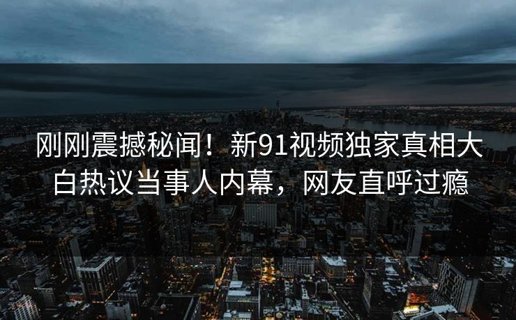 刚刚震撼秘闻！新91视频独家真相大白热议当事人内幕，网友直呼过瘾  第1张