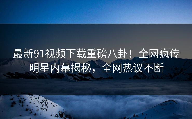 最新91视频下载重磅八卦！全网疯传明星内幕揭秘，全网热议不断  第1张