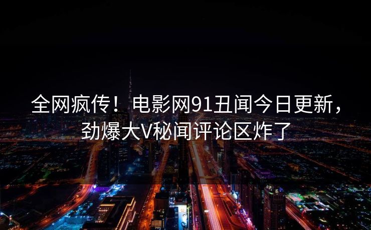 全网疯传！电影网91丑闻今日更新，劲爆大V秘闻评论区炸了