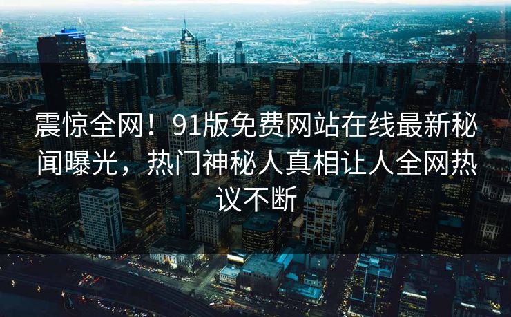 震惊全网！91版免费网站在线最新秘闻曝光，热门神秘人真相让人全网热议不断