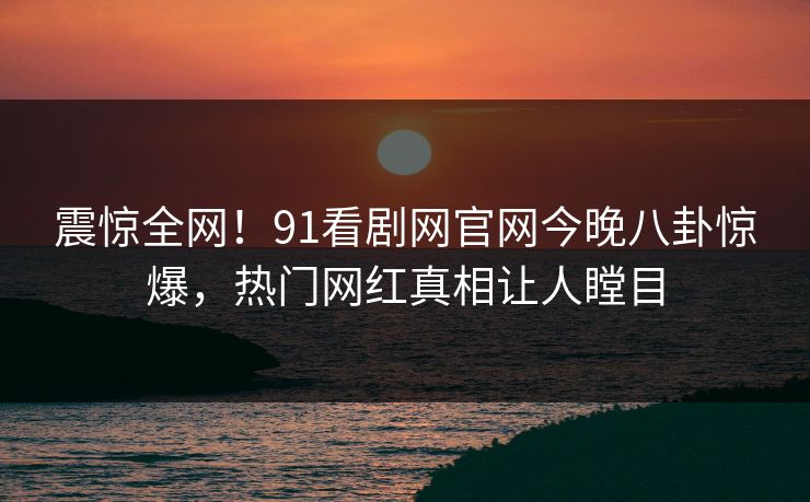 震惊全网！91看剧网官网今晚八卦惊爆，热门网红真相让人瞠目