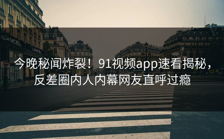 今晚秘闻炸裂！91视频app速看揭秘，反差圈内人内幕网友直呼过瘾