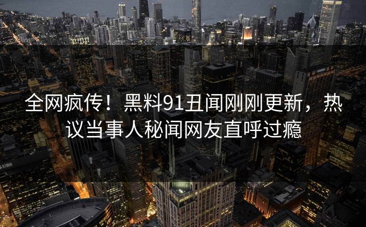 全网疯传！黑料91丑闻刚刚更新，热议当事人秘闻网友直呼过瘾