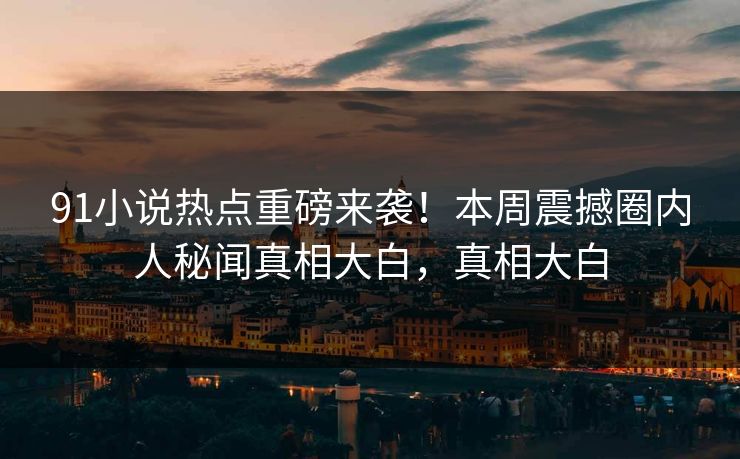 91小说热点重磅来袭！本周震撼圈内人秘闻真相大白，真相大白