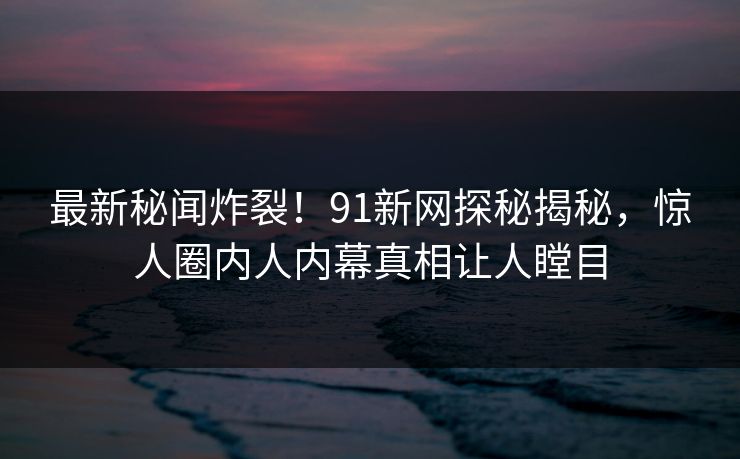 最新秘闻炸裂！91新网探秘揭秘，惊人圈内人内幕真相让人瞠目
