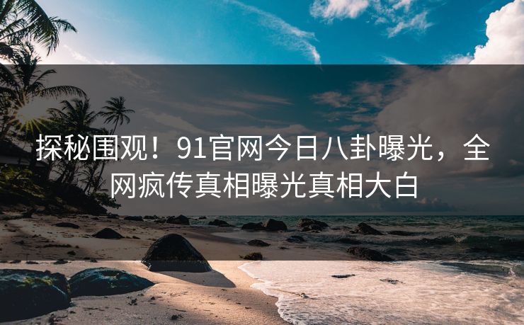 探秘围观！91官网今日八卦曝光，全网疯传真相曝光真相大白