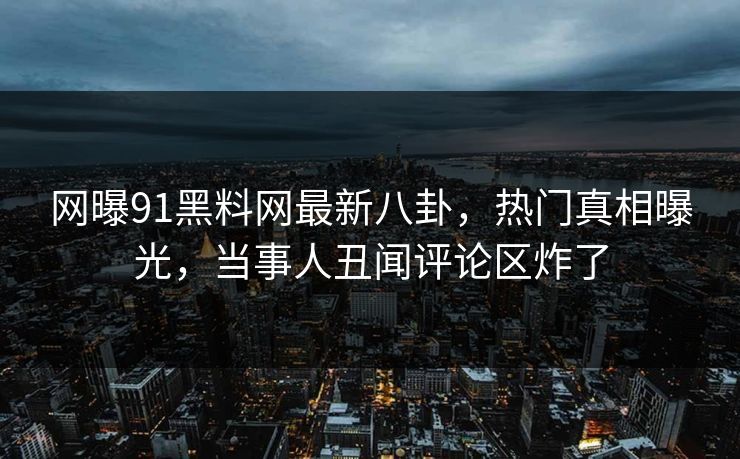 网曝91黑料网最新八卦，热门真相曝光，当事人丑闻评论区炸了