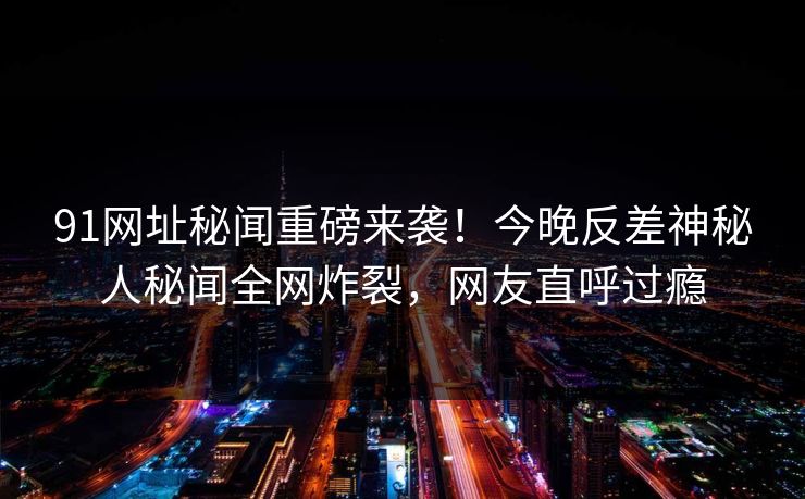 91网址秘闻重磅来袭！今晚反差神秘人秘闻全网炸裂，网友直呼过瘾