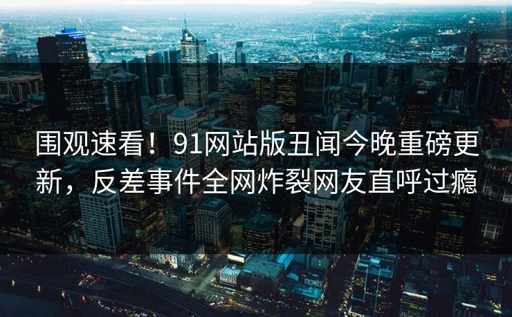 围观速看！91网站版丑闻今晚重磅更新，反差事件全网炸裂网友直呼过瘾  第1张