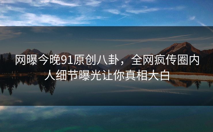 网曝今晚91原创八卦，全网疯传圈内人细节曝光让你真相大白  第1张