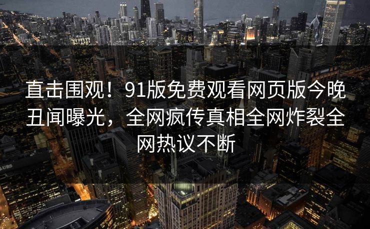 直击围观！91版免费观看网页版今晚丑闻曝光，全网疯传真相全网炸裂全网热议不断