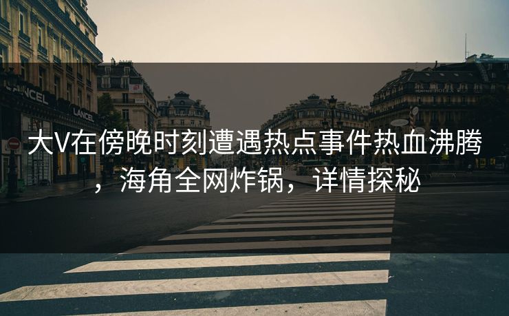 大V在傍晚时刻遭遇热点事件热血沸腾，海角全网炸锅，详情探秘