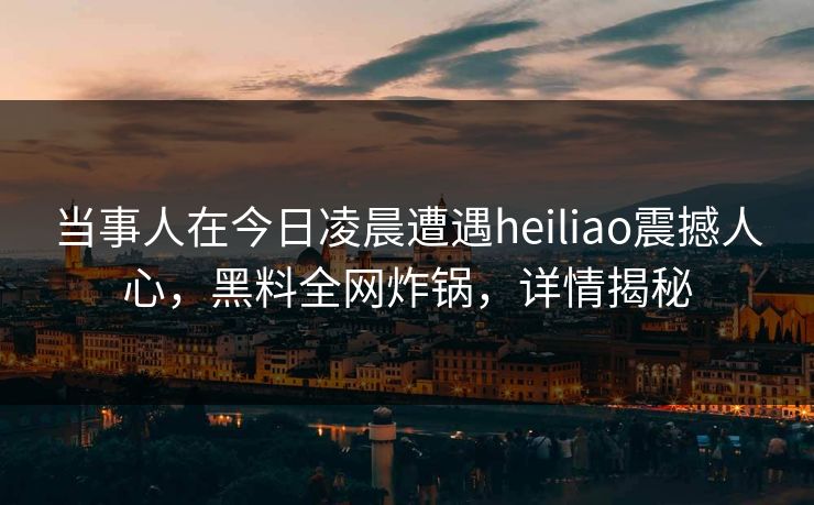 当事人在今日凌晨遭遇heiliao震撼人心，黑料全网炸锅，详情揭秘