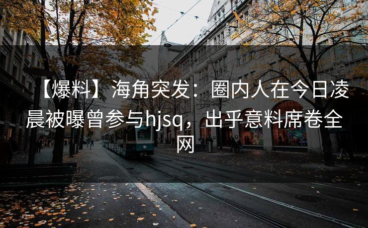 【爆料】海角突发：圈内人在今日凌晨被曝曾参与hjsq，出乎意料席卷全网