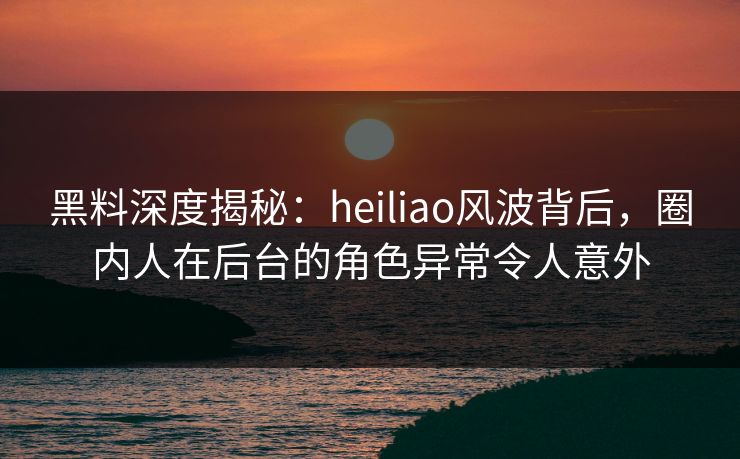 黑料深度揭秘：heiliao风波背后，圈内人在后台的角色异常令人意外