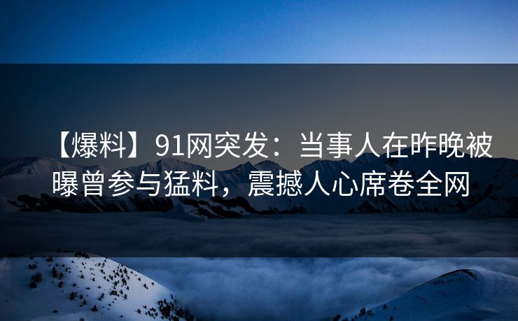 【爆料】91网突发：当事人在昨晚被曝曾参与猛料，震撼人心席卷全网
