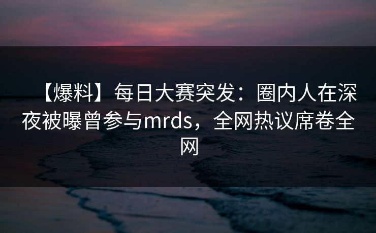 【爆料】每日大赛突发：圈内人在深夜被曝曾参与mrds，全网热议席卷全网