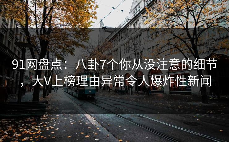 91网盘点：八卦7个你从没注意的细节，大V上榜理由异常令人爆炸性新闻