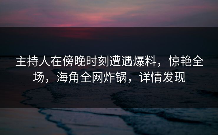 主持人在傍晚时刻遭遇爆料，惊艳全场，海角全网炸锅，详情发现