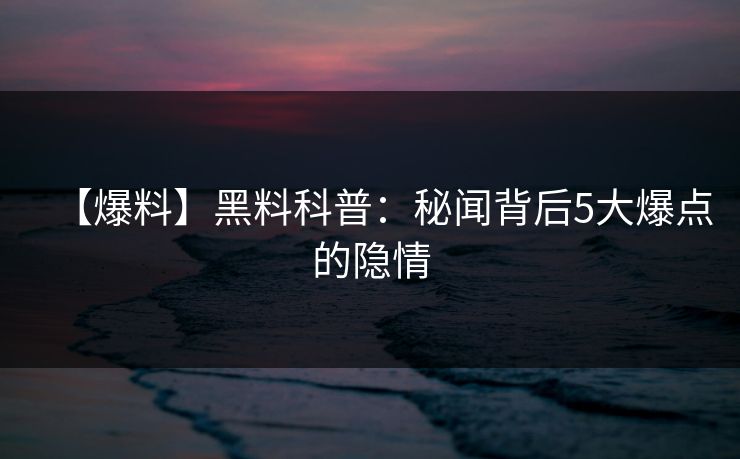 【爆料】黑料科普：秘闻背后5大爆点的隐情  第1张